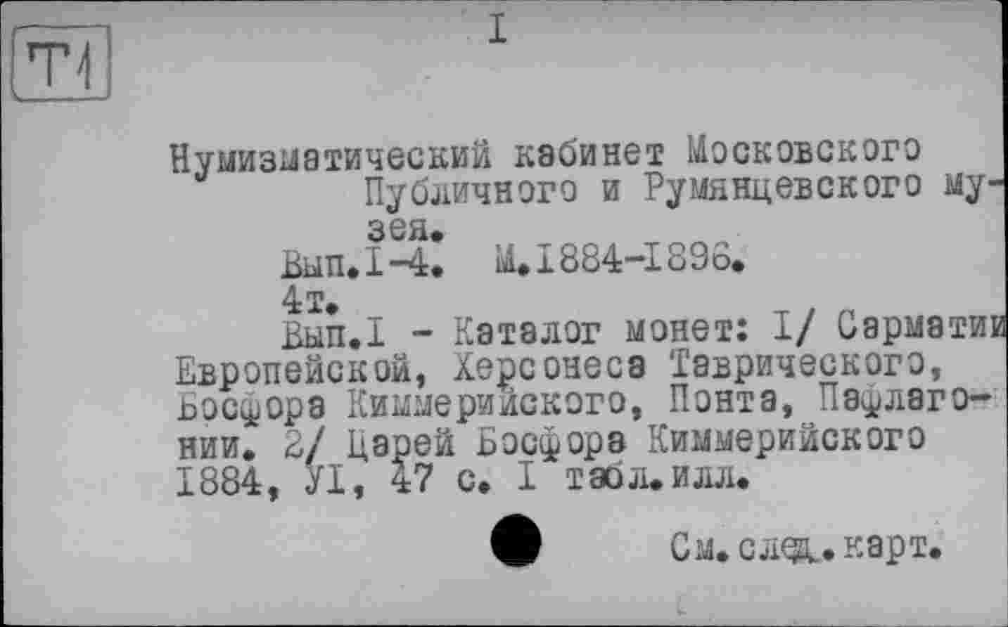 ﻿Нумизматический кабинет Московского Публичного и Румянцевского музея.
Вып.1-4. Ü. 1884-1896.
4 т.
Вып.1 - Каталог монет: I/ Сарматт Европейской, Херсонеса Таврического, ьосфора Киммерийского, Понта, Па^лаго-нии. 2/ Царей Босфора Киммерийского 1884, УІ, 47 с. I табл.илл.
W	См. след., карт.